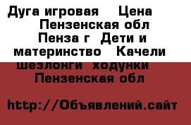 Дуга игровая  › Цена ­ 700 - Пензенская обл., Пенза г. Дети и материнство » Качели, шезлонги, ходунки   . Пензенская обл.